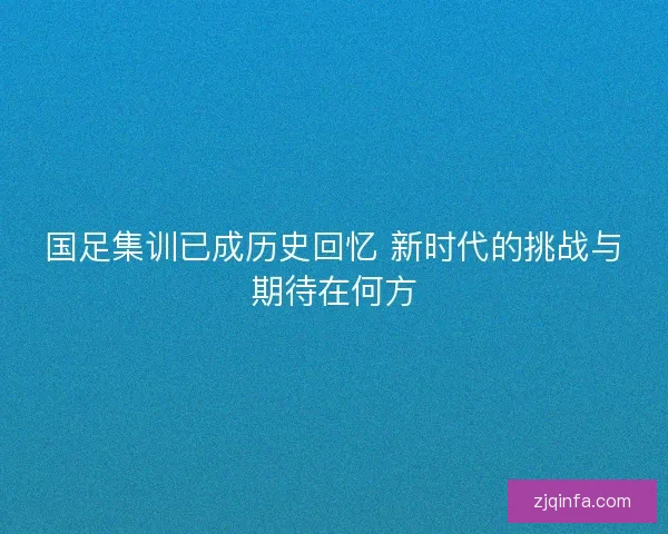 国足集训已成历史回忆 新时代的挑战与期待在何方