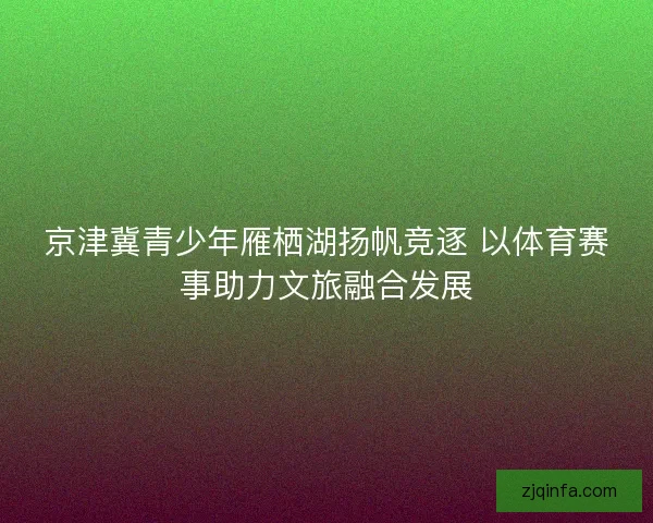 京津冀青少年雁栖湖扬帆竞逐 以体育赛事助力文旅融合发展